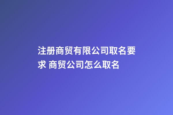 注册商贸有限公司取名要求 商贸公司怎么取名-第1张-公司起名-玄机派